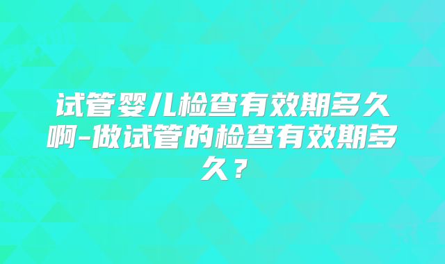 试管婴儿检查有效期多久啊-做试管的检查有效期多久？
