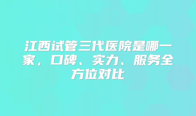 江西试管三代医院是哪一家，口碑、实力、服务全方位对比