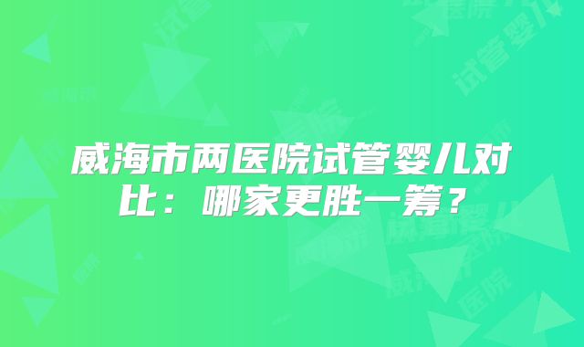 威海市两医院试管婴儿对比：哪家更胜一筹？