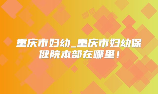 重庆市妇幼_重庆市妇幼保健院本部在哪里！