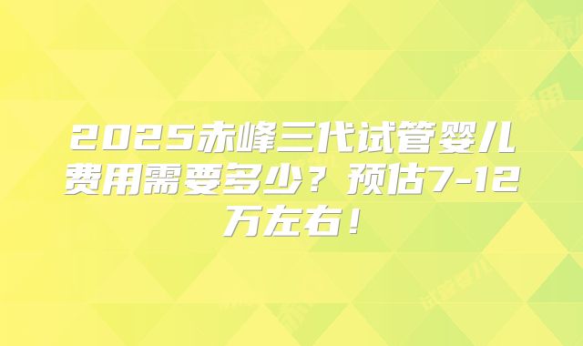 2025赤峰三代试管婴儿费用需要多少？预估7-12万左右！