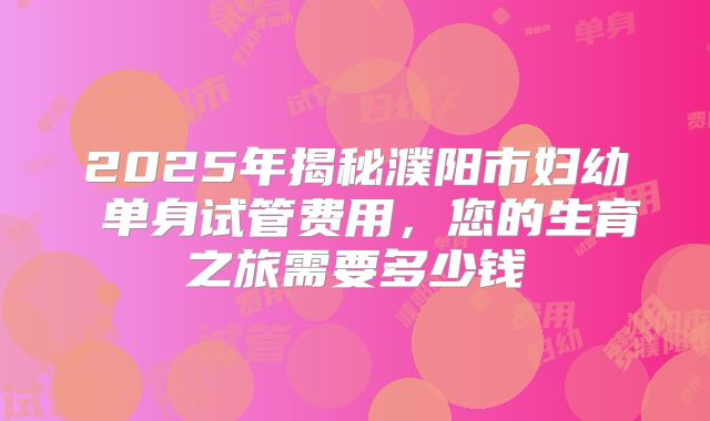 2025年揭秘濮阳市妇幼 单身试管费用,您的生育之旅需要多少钱