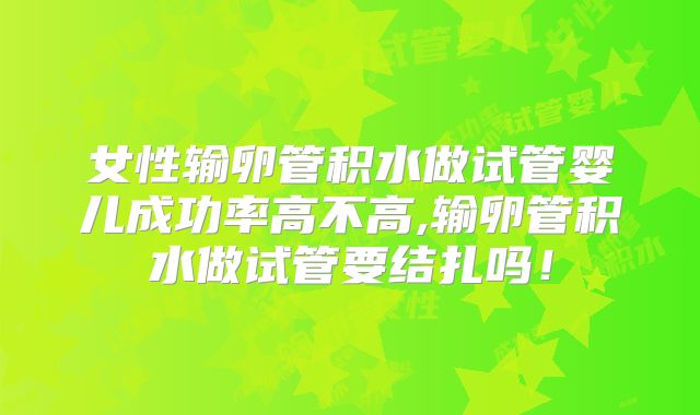 女性输卵管积水做试管婴儿成功率高不高,输卵管积水做试管要结扎吗！