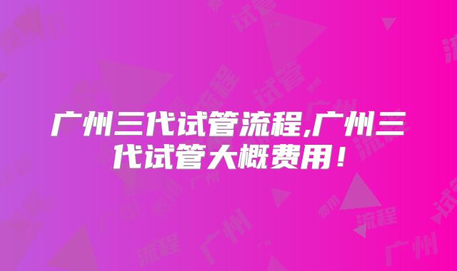 广州三代试管流程,广州三代试管大概费用!