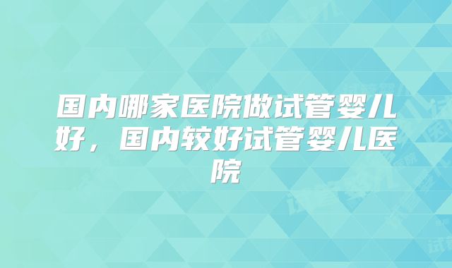 国内哪家医院做试管婴儿好，国内较好试管婴儿医院
