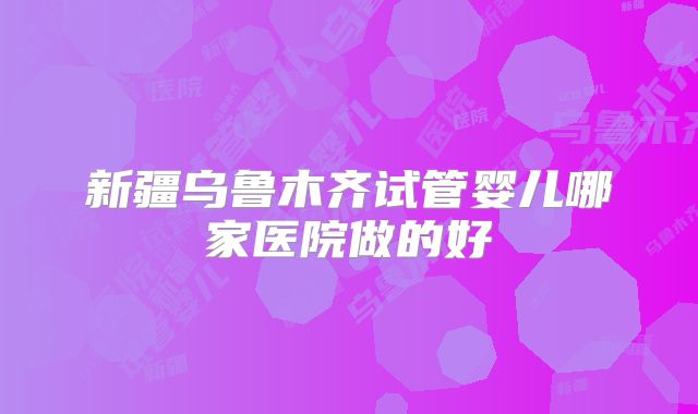 新疆乌鲁木齐试管婴儿哪家医院做的好