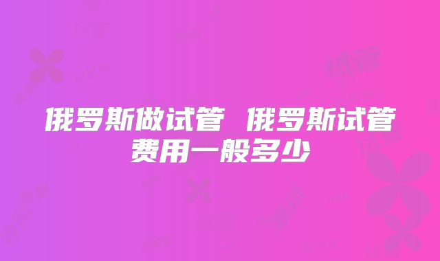 俄罗斯做试管 俄罗斯试管费用一般多少