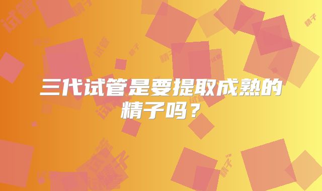 三代试管是要提取成熟的精子吗?