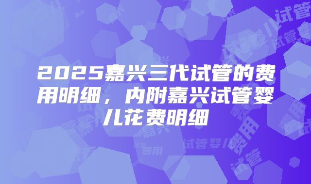 2025嘉兴三代试管的费用明细,内附嘉兴试管婴儿花费明细