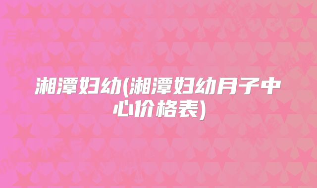 湘潭妇幼(湘潭妇幼月子中心价格表)