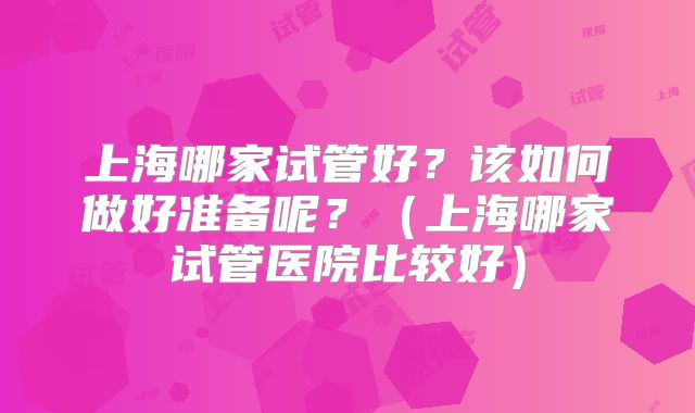 上海哪家试管好？该如何做好准备呢？（上海哪家试管医院比较好）