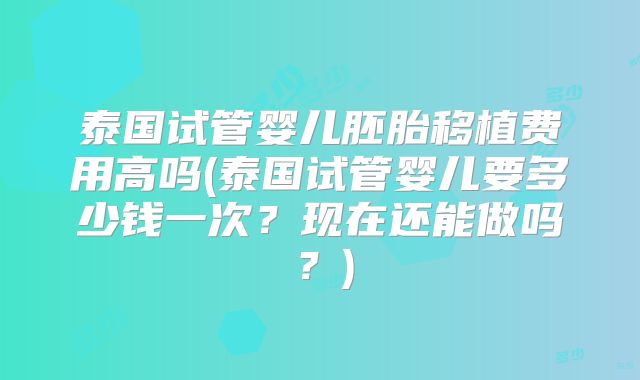 泰国试管婴儿胚胎移植费用高吗(泰国试管婴儿要多少钱一次？现在还能做吗？)