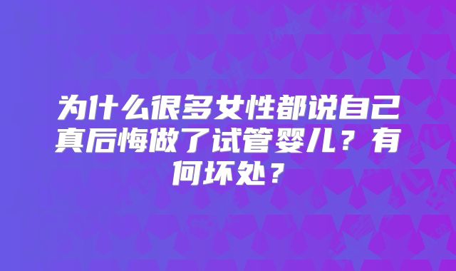 为什么很多女性都说自己真后悔做了试管婴儿？有何坏处？