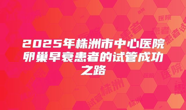 2025年株洲市中心医院卵巢早衰患者的试管成功之路