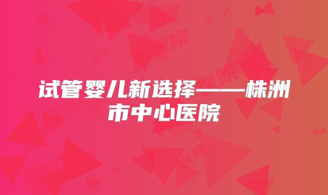 试管婴儿新选择——株洲市中心医院