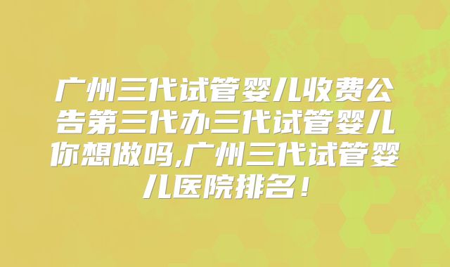 广州三代试管婴儿收费公告第三代办三代试管婴儿你想做吗,广州三代试管婴儿医院排名！