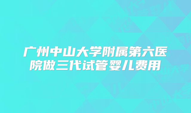 广州中山大学附属第六医院做三代试管婴儿费用
