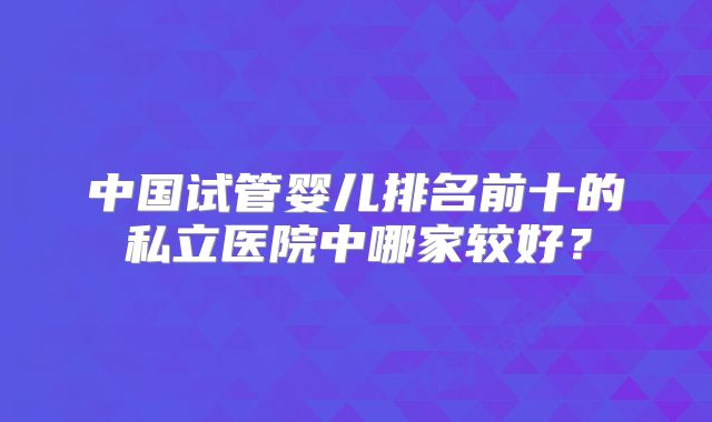 中国试管婴儿排名前十的私立医院中哪家较好？