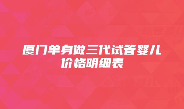 厦门单身做三代试管婴儿价格明细表