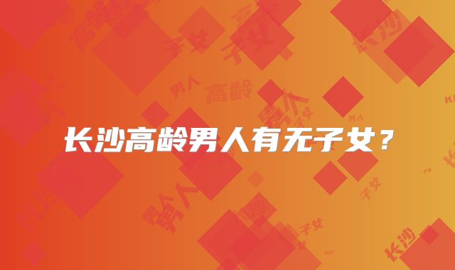 长沙高龄男人有无子女？