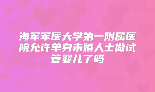 海军军医大学第一附属医院允许单身未婚人士做试管婴儿了吗