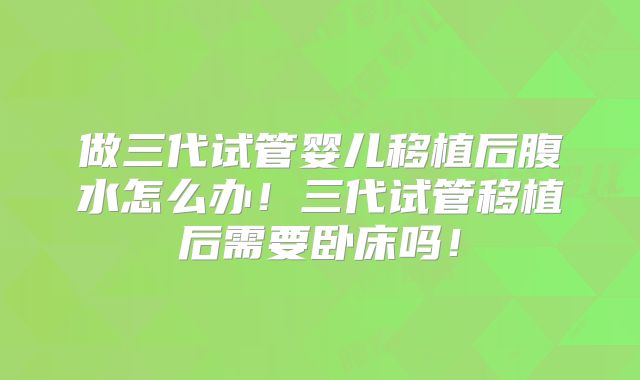 做三代试管婴儿移植后腹水怎么办！三代试管移植后需要卧床吗！