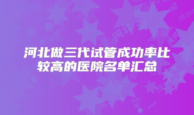 河北做三代试管成功率比较高的医院名单汇总