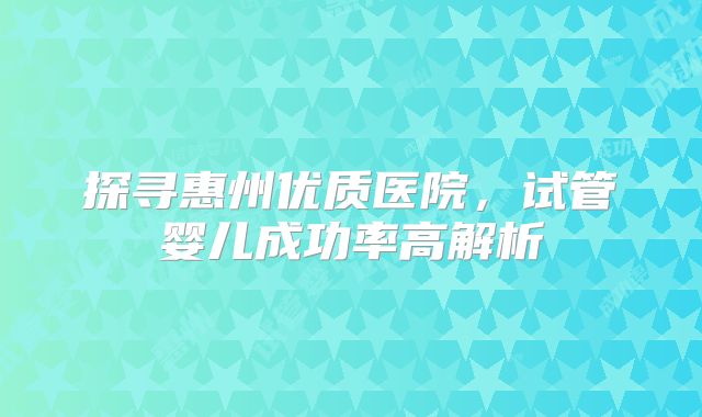 探寻惠州优质医院,试管婴儿成功率高解析
