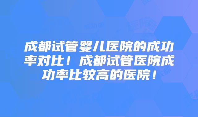 成都试管婴儿医院的成功率对比！成都试管医院成功率比较高的医院！