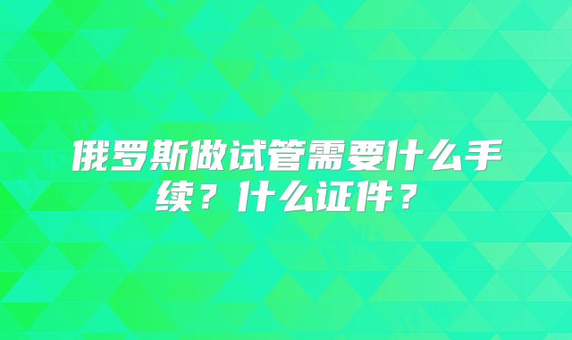 俄罗斯做试管需要什么手续？什么证件？