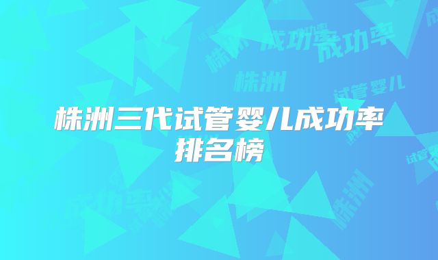 株洲三代试管婴儿成功率排名榜