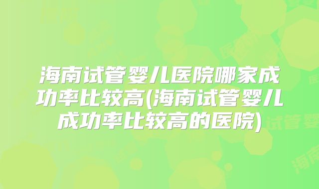 海南试管婴儿医院哪家成功率比较高(海南试管婴儿成功率比较高的医院)