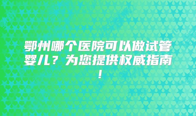 鄂州哪个医院可以做试管婴儿?为您提供权威指南!