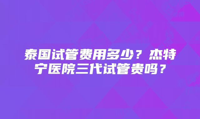 泰国试管费用多少？杰特宁医院三代试管贵吗？
