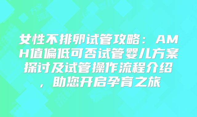 女性不排卵试管攻略：AMH值偏低可否试管婴儿方案探讨及试管操作流程介绍，助您开启孕育之旅