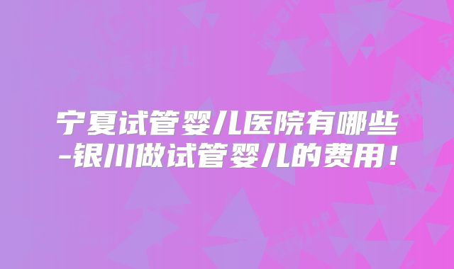 宁夏试管婴儿医院有哪些-银川做试管婴儿的费用!