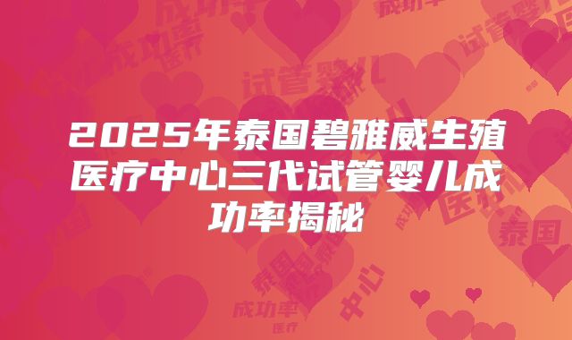 2025年泰国碧雅威生殖医疗中心三代试管婴儿成功率揭秘