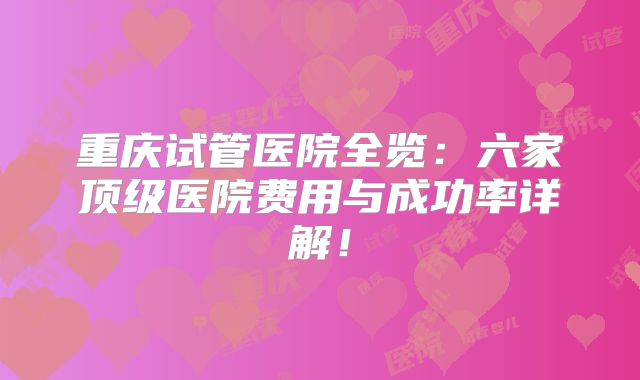 重庆试管医院全览：六家顶级医院费用与成功率详解！