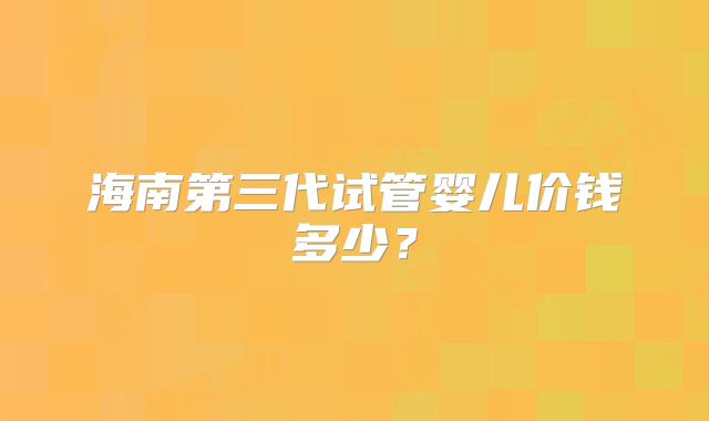 海南第三代试管婴儿价钱多少？