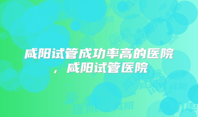 咸阳试管成功率高的医院，咸阳试管医院