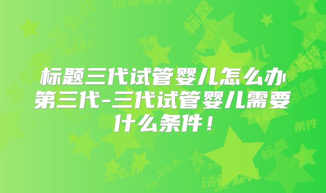 标题三代试管婴儿怎么办第三代-三代试管婴儿需要什么条件！