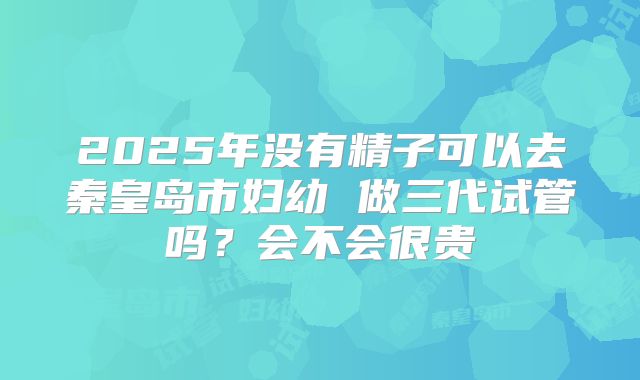 2025年没有精子可以去秦皇岛市妇幼 做三代试管吗?会不会很贵