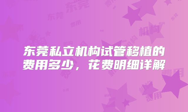 东莞私立机构试管移植的费用多少,花费明细详解