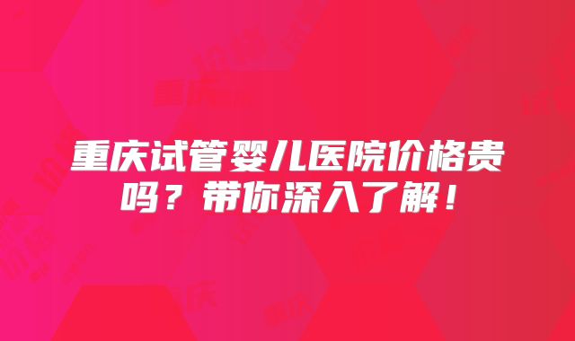 重庆试管婴儿医院价格贵吗？带你深入了解！