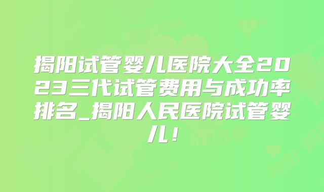揭阳试管婴儿医院大全2023三代试管费用与成功率排名_揭阳人民医院试管婴儿！