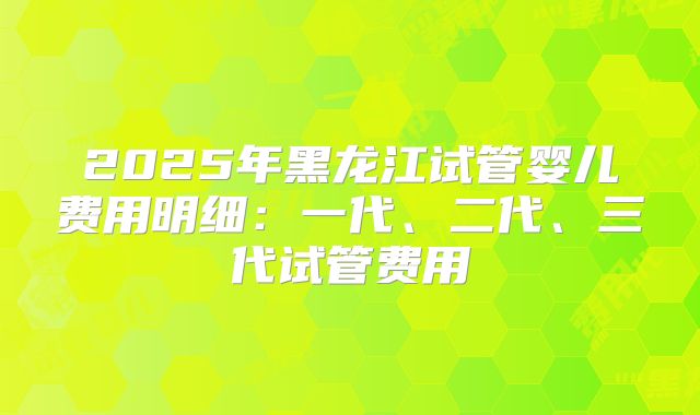 2025年黑龙江试管婴儿费用明细：一代、二代、三代试管费用