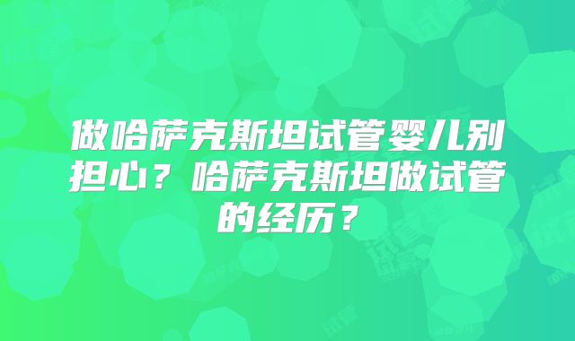 做哈萨克斯坦试管婴儿别担心?哈萨克斯坦做试管的经历?