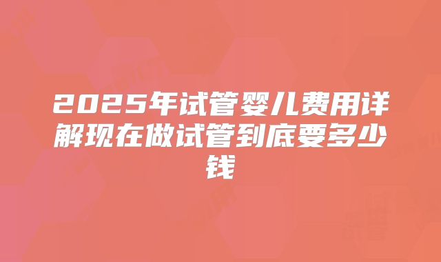 2025年试管婴儿费用详解现在做试管到底要多少钱