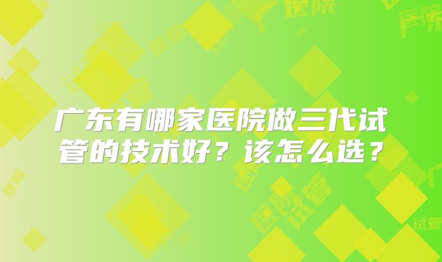 广东有哪家医院做三代试管的技术好？该怎么选？