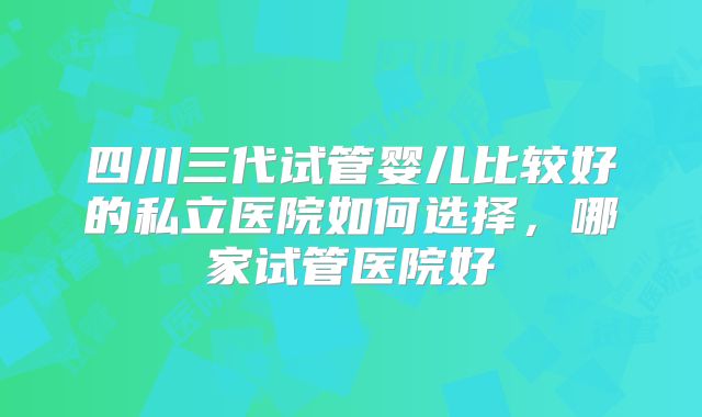 四川三代试管婴儿比较好的私立医院如何选择，哪家试管医院好